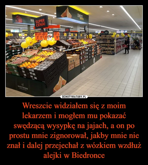 
    Wreszcie widziałem się z moim lekarzem i mogłem mu pokazać swędzącą wysypkę na jajach, a on po prostu mnie zignorował, jakby mnie nie znał i dalej przejechał z wózkiem wzdłuż alejki w Biedronce