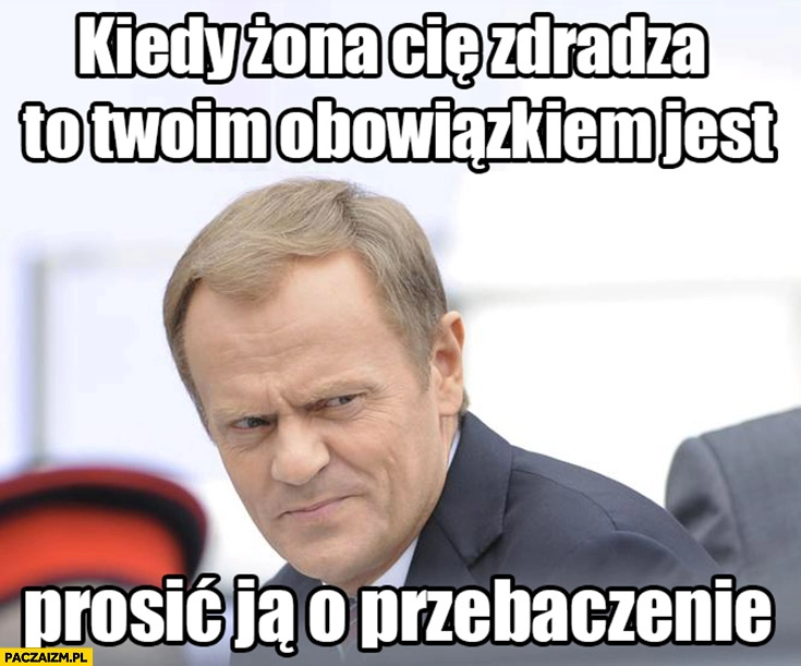 
    Tusk kiedy żona cię zdradza twoim obowiązkiem jest prosić ja o wybaczenie