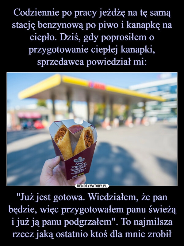 
    Codziennie po pracy jeżdżę na tę samą stację benzynową po piwo i kanapkę na ciepło. Dziś, gdy poprosiłem o przygotowanie ciepłej kanapki, sprzedawca powiedział mi: ''Już jest gotowa. Wiedziałem, że pan będzie, więc przygotowałem panu świeżą i już ją panu podgrzałem". To najmilsza rzecz jaką ostatnio ktoś dla mnie zrobił 