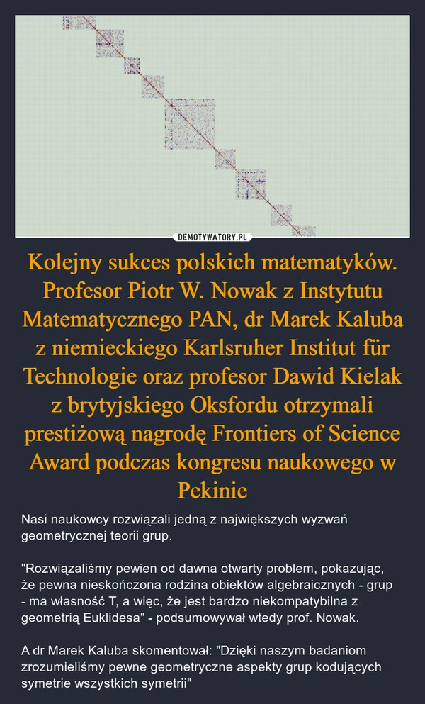 
    Kolejny sukces polskich matematyków. Profesor Piotr W. Nowak z Instytutu Matematycznego PAN, dr Marek Kaluba z niemieckiego Karlsruher Institut für Technologie oraz profesor Dawid Kielak z brytyjskiego Oksfordu otrzymali prestiżową nagrodę Frontiers of Science Award podczas kongresu naukowego w Pekinie