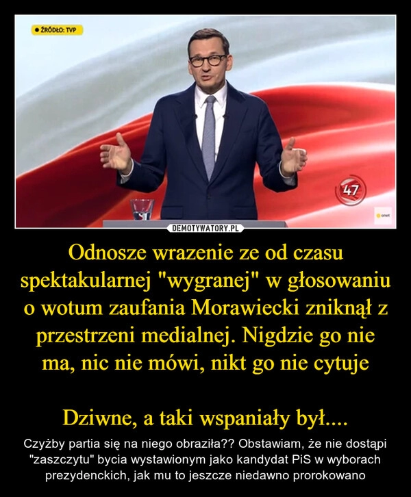 
    Odnosze wrazenie ze od czasu spektakularnej "wygranej" w głosowaniu o wotum zaufania Morawiecki zniknął z przestrzeni medialnej. Nigdzie go nie ma, nic nie mówi, nikt go nie cytuje

Dziwne, a taki wspaniały był....