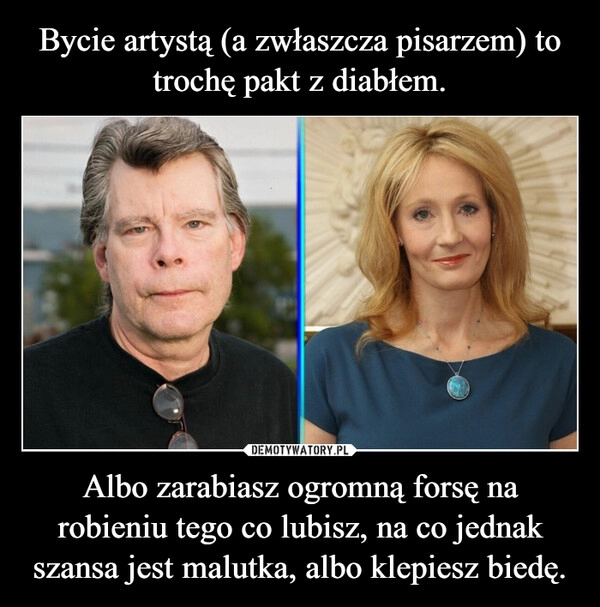 
    Bycie artystą (a zwłaszcza pisarzem) to trochę pakt z diabłem. Albo zarabiasz ogromną forsę na robieniu tego co lubisz, na co jednak szansa jest malutka, albo klepiesz biedę.