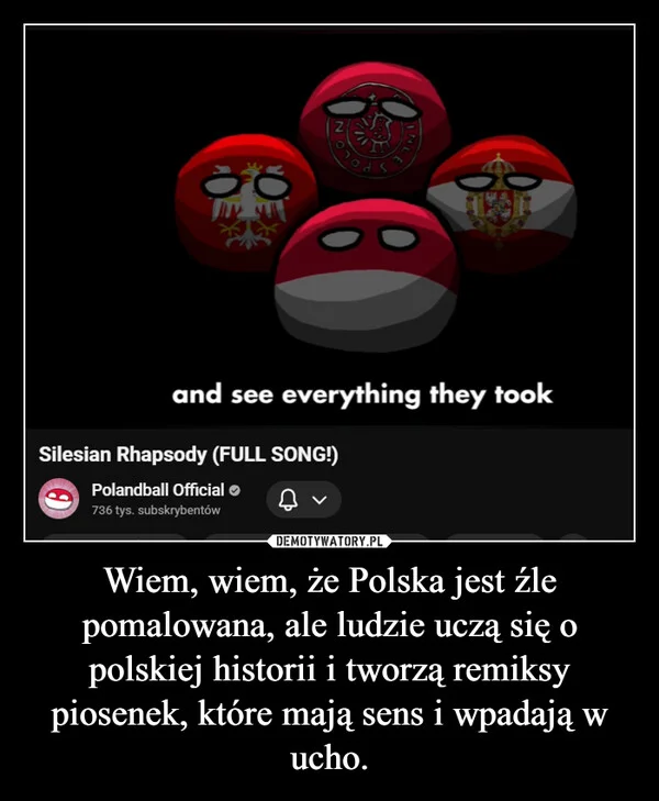 
    Wiem, wiem, że Polska jest źle pomalowana, ale ludzie uczą się o polskiej historii i tworzą remiksy piosenek, które mają sens i wpadają w ucho.