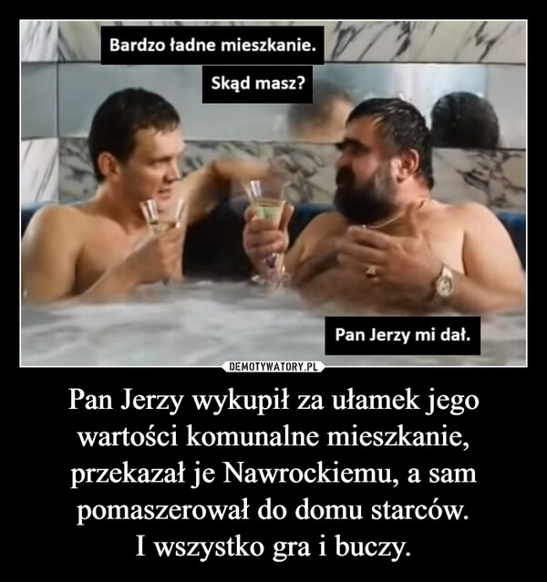 
    Pan Jerzy wykupił za ułamek jego wartości komunalne mieszkanie, przekazał je Nawrockiemu, a sam pomaszerował do domu starców.
I wszystko gra i buczy.