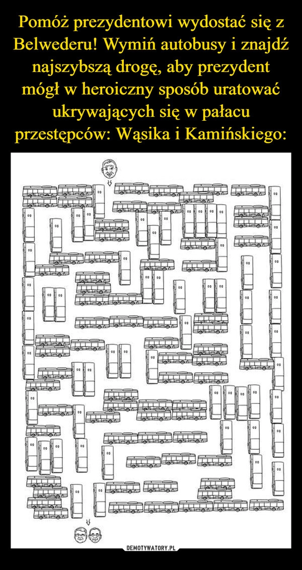 
    Pomóż prezydentowi wydostać się z Belwederu! Wymiń autobusy i znajdź najszybszą drogę, aby prezydent mógł w heroiczny sposób uratować ukrywających się w pałacu przestępców: Wąsika i Kamińskiego: