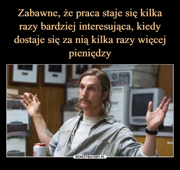 
    Zabawne, że praca staje się kilka razy bardziej interesująca, kiedy dostaje się za nią kilka razy więcej pieniędzy