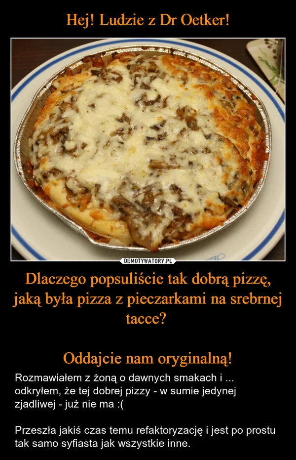 
    Hej! Ludzie z Dr Oetker! Dlaczego popsuliście tak dobrą pizzę, jaką była pizza z pieczarkami na srebrnej tacce? Oddajcie nam oryginalną!