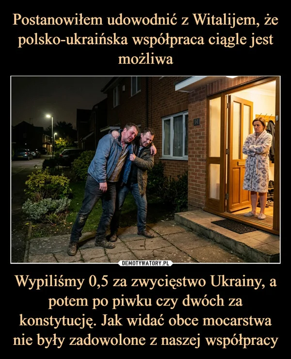 
    Postanowiłem udowodnić z Witalijem, że polsko-ukraińska współpraca ciągle jest możliwa Wypiliśmy 0,5 za zwycięstwo Ukrainy, a potem po piwku czy dwóch za konstytucję. Jak widać obce mocarstwa nie były zadowolone z naszej współpracy
