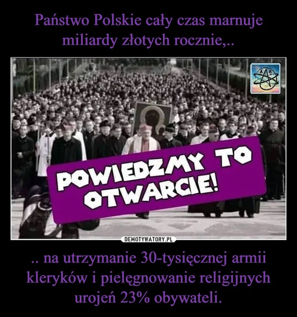 
    Państwo Polskie cały czas marnuje miliardy złotych rocznie,.. .. na utrzymanie 30-tysięcznej armii kleryków i pielęgnowanie religijnych urojeń 23% obywateli.