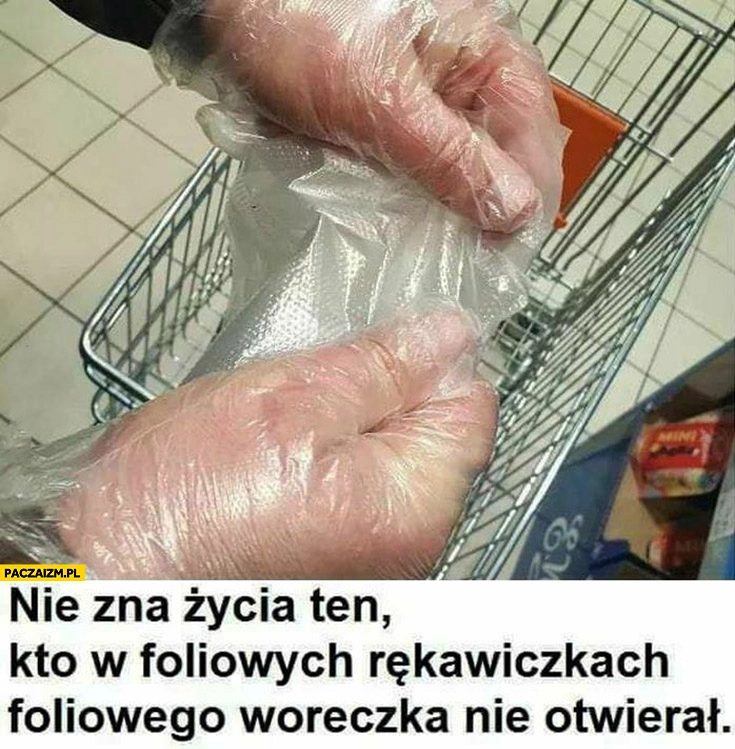 
    Nie zna życia ten kto w foliowych rękawiczkach foliowego woreczka nie otwierał