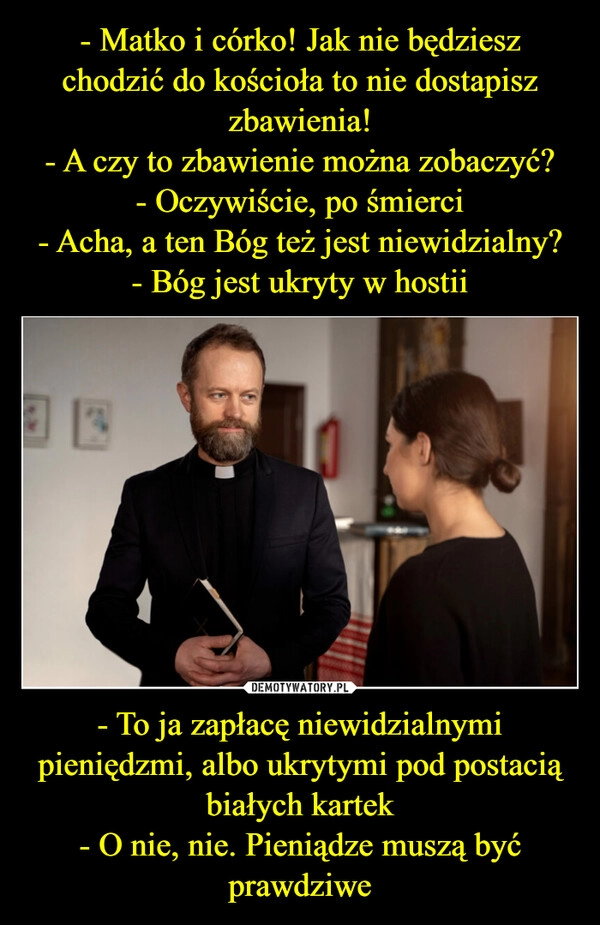 
    - Matko i córko! Jak nie będziesz chodzić do kościoła to nie dostapisz zbawienia!
- A czy to zbawienie można zobaczyć?
- Oczywiście, po śmierci
- Acha, a ten Bóg też jest niewidzialny?
- Bóg jest ukryty w hostii - To ja zapłacę niewidzialnymi pieniędzmi, albo ukrytymi pod postacią białych kartek
- O nie, nie. Pieniądze muszą być prawdziwe