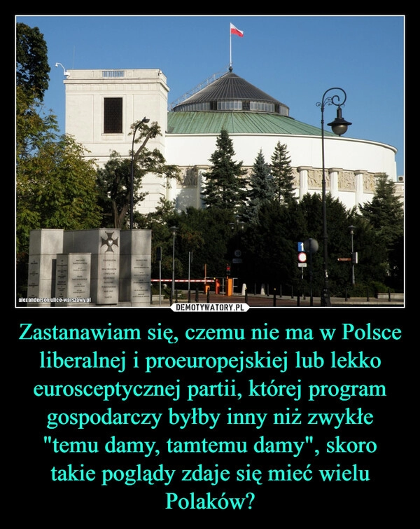 
    Zastanawiam się, czemu nie ma w Polsce liberalnej i proeuropejskiej lub lekko eurosceptycznej partii, której program gospodarczy byłby inny niż zwykłe "temu damy, tamtemu damy", skoro takie poglądy zdaje się mieć wielu Polaków?