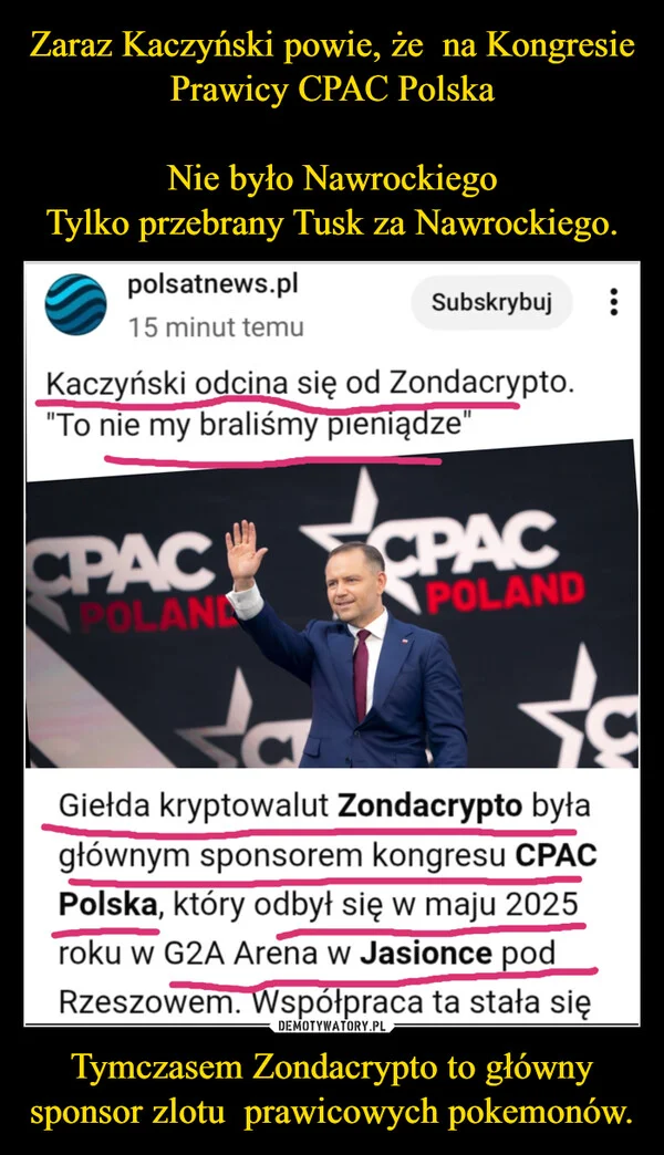 
    Zaraz Kaczyński powie, że na Kongresie Prawicy CPAC Polska Nie było Nawrockiego Tylko przebrany Tusk za Nawrockiego. Tymczasem Zondacrypto to główny sponsor zlotu prawicowych pokemonów.