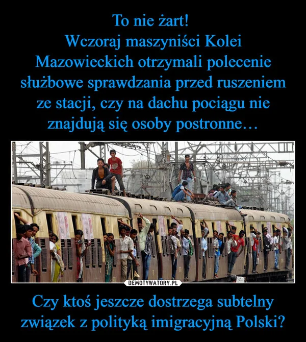 
    To nie żart! Wczoraj maszyniści Kolei Mazowieckich otrzymali polecenie służbowe sprawdzania przed ruszeniem ze stacji, czy na dachu pociągu nie znajdują się osoby postronne… Czy ktoś jeszcze dostrzega subtelny związek z polityką imigracyjną Polski?
