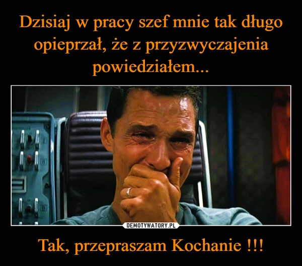 
    Dzisiaj w pracy szef mnie tak długo opieprzał, że z przyzwyczajenia powiedziałem... Tak, przepraszam Kochanie !!!