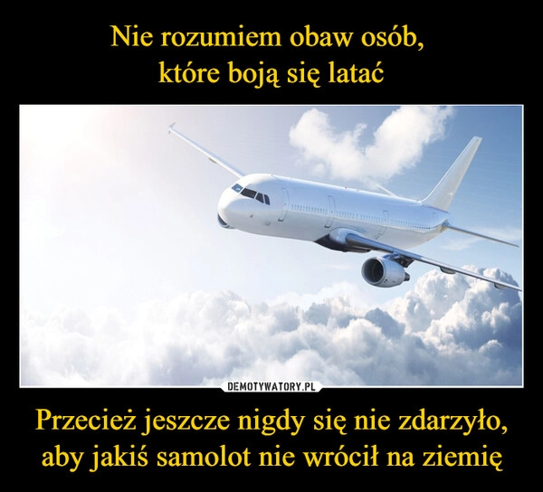 
    Nie rozumiem obaw osób, 
które boją się latać Przecież jeszcze nigdy się nie zdarzyło,
aby jakiś samolot nie wrócił na ziemię