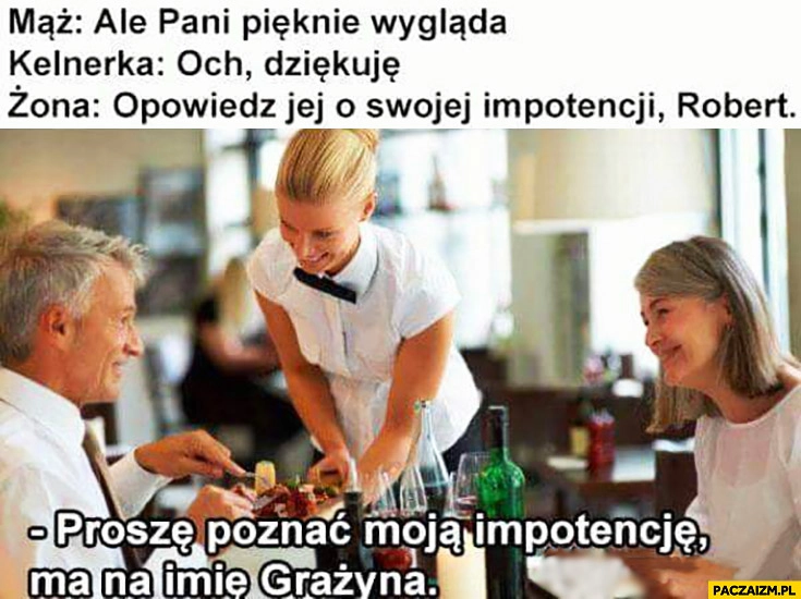 
    Mąż: ale pani pięknie wygląda, kelnerka: och dziękuję, żona: opowiedz jej o swojej impotencji Robert, proszę poznać moją impotencję, ma na imię Grażyna
