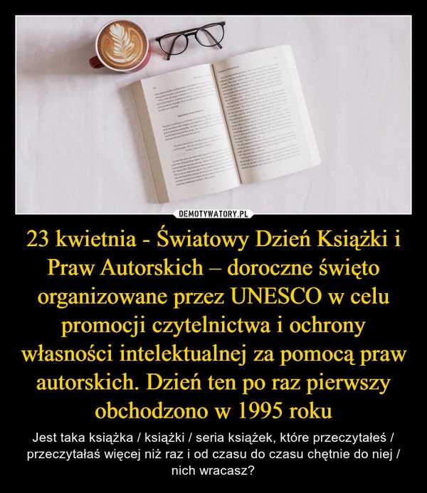 
    23 kwietnia - Światowy Dzień Książki i Praw Autorskich – doroczne święto organizowane przez UNESCO w celu promocji czytelnictwa i ochrony własności intelektualnej za pomocą praw autorskich. Dzień ten po raz pierwszy obchodzono w 1995 roku