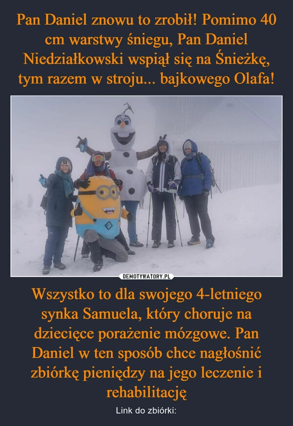 
    Pan Daniel znowu to zrobił! Pomimo 40 cm warstwy śniegu, Pan Daniel Niedziałkowski wspiął się na Śnieżkę, tym razem w stroju... bajkowego Olafa! Wszystko to dla swojego 4-letniego synka Samuela, który choruje na dziecięce porażenie mózgowe. Pan Daniel w ten sposób chce nagłośnić zbiórkę pieniędzy na jego leczenie i rehabilitację