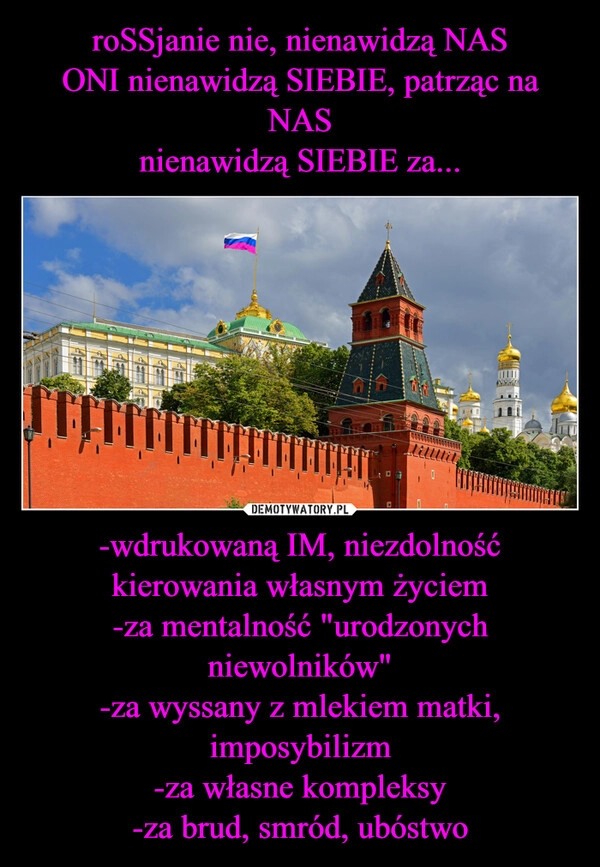 
    roSSjanie nie, nienawidzą NAS
ONI nienawidzą SIEBIE, patrząc na NAS
nienawidzą SIEBIE za... -wdrukowaną IM, niezdolność kierowania własnym życiem
-za mentalność "urodzonych niewolników"
-za wyssany z mlekiem matki, imposybilizm
-za własne kompleksy
-za brud, smród, ubóstwo