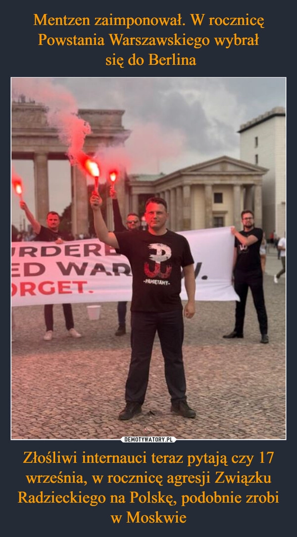 
    Mentzen zaimponował. W rocznicę Powstania Warszawskiego wybrał
 się do Berlina Złośliwi internauci teraz pytają czy 17 września, w rocznicę agresji Związku Radzieckiego na Polskę, podobnie zrobi w Moskwie