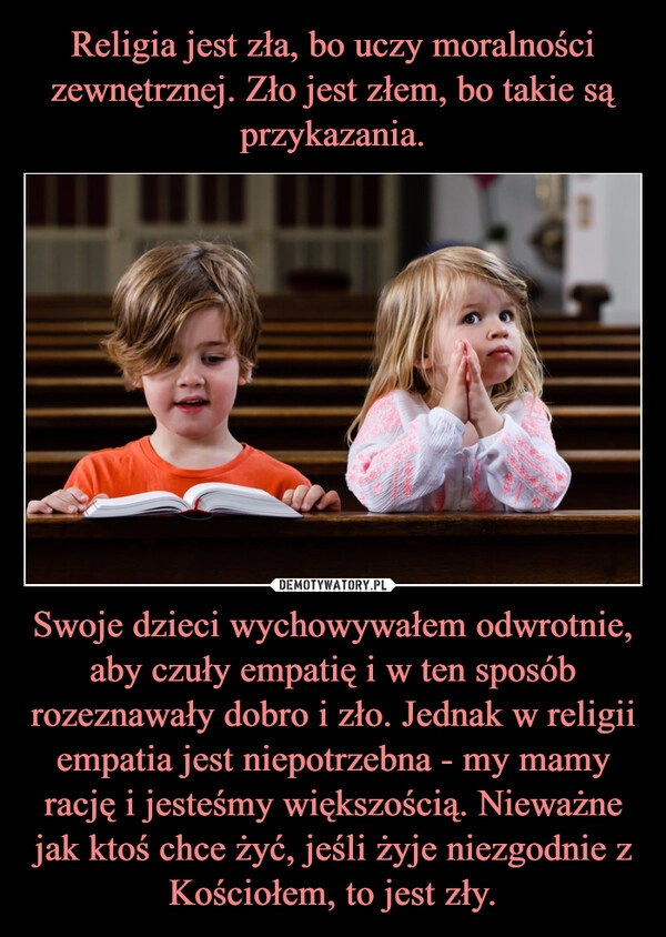 
    Religia jest zła, bo uczy moralności zewnętrznej. Zło jest złem, bo takie są przykazania. Swoje dzieci wychowywałem odwrotnie, aby czuły empatię i w ten sposób rozeznawały dobro i zło. Jednak w religii empatia jest niepotrzebna - my mamy rację i jesteśmy większością. Nieważne jak ktoś chce żyć, jeśli żyje niezgodnie z Kościołem, to jest zły.