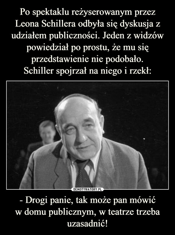 
    Po spektaklu reżyserowanym przez Leona Schillera odbyła się dyskusja z udziałem publiczności. Jeden z widzów powiedział po prostu, że mu się przedstawienie nie podobało.
Schiller spojrzał na niego i rzekł: - Drogi panie, tak może pan mówić
w domu publicznym, w teatrze trzeba uzasadnić!