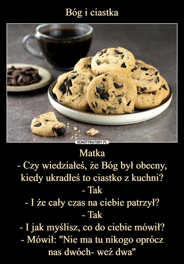 
    Bóg i ciastka Matka
- Czy wiedziałeś, że Bóg był obecny, kiedy ukradłeś to ciastko z kuchni?
- Tak
- I że cały czas na ciebie patrzył?
- Tak
- I jak myślisz, co do ciebie mówił?
- Mówił: ''Nie ma tu nikogo oprócz
nas dwóch- weź dwa''