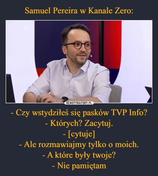 
    Samuel Pereira w Kanale Zero: - Czy wstydziłeś się pasków TVP Info?
- Których? Zacytuj.
- [cytuje]
- Ale rozmawiajmy tylko o moich.
- A które były twoje?
- Nie pamiętam