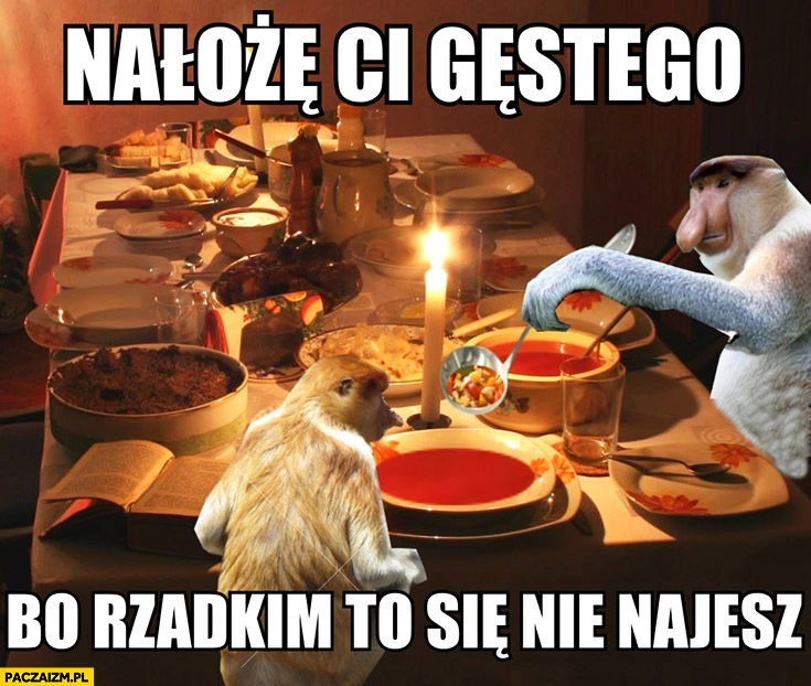 
    Nałożę Ci gęstego bo rzadkim to się nie najesz. Typowy Polak nosacz