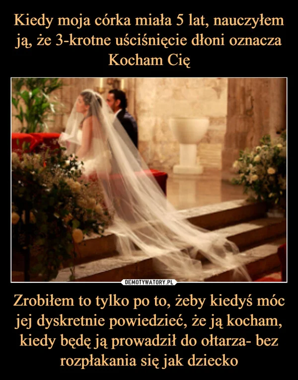 
    Kiedy moja córka miała 5 lat, nauczyłem ją, że 3-krotne uściśnięcie dłoni oznacza Kocham Cię Zrobiłem to tylko po to, żeby kiedyś móc jej dyskretnie powiedzieć, że ją kocham, kiedy będę ją prowadził do ołtarza- bez rozpłakania się jak dziecko