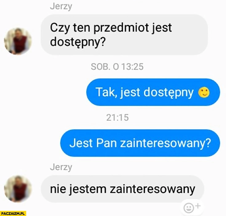 
    Czy ten przedmiot jest dostępny, tak jest Pan zainteresowany? Nie jestem zainteresowany rozmowa olx na messengerze