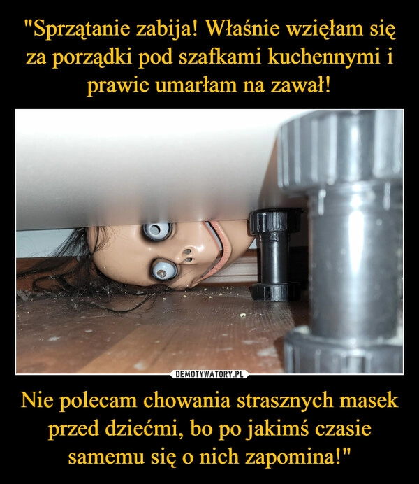 
    "Sprzątanie zabija! Właśnie wzięłam się za porządki pod szafkami kuchennymi i prawie umarłam na zawał! Nie polecam chowania strasznych masek przed dziećmi, bo po jakimś czasie samemu się o nich zapomina!"