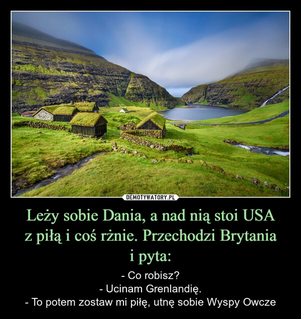 
    Leży sobie Dania, a nad nią stoi USA
z piłą i coś rżnie. Przechodzi Brytania
i pyta: