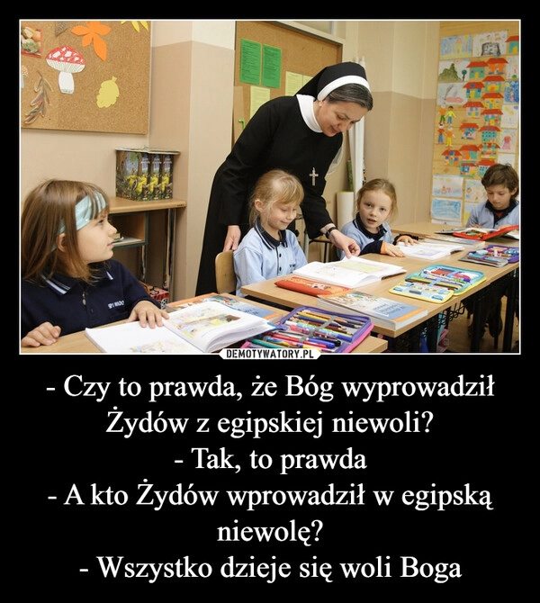 
    - Czy to prawda, że Bóg wyprowadził Żydów z egipskiej niewoli?
- Tak, to prawda
- A kto Żydów wprowadził w egipską niewolę?
- Wszystko dzieje się woli Boga