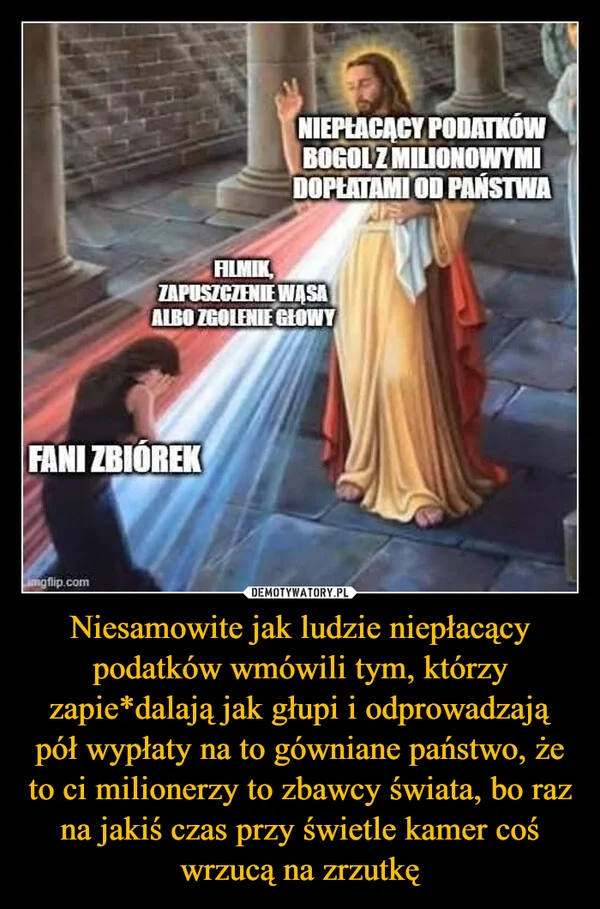 
    Niesamowite jak ludzie niepłacący podatków wmówili tym, którzy zapie*dalają jak głupi i odprowadzają pół wypłaty na to gówniane państwo, że to ci milionerzy to zbawcy świata, bo raz na jakiś czas przy świetle kamer coś wrzucą na zrzutkę