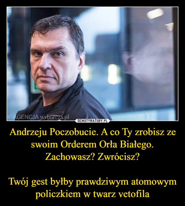 
    Andrzeju Poczobucie. A co Ty zrobisz ze swoim Orderem Orła Białego. Zachowasz? Zwrócisz? Twój gest byłby prawdziwym atomowym policzkiem w twarz vetofila