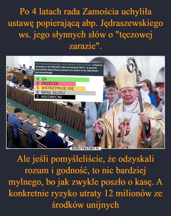 
    Po 4 latach rada Zamościa uchyliła ustawę popierającą abp. Jędraszewskiego ws. jego słynnych słów o "tęczowej zarazie". Ale jeśli pomyśleliście, że odzyskali rozum i godność, to nic bardziej mylnego, bo jak zwykle poszło o kasę. A konkretnie ryzyko utraty 12 milionów ze środków unijnych