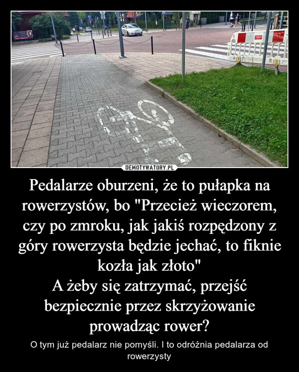 
    Pedalarze oburzeni, że to pułapka na rowerzystów, bo "Przecież wieczorem, czy po zmroku, jak jakiś rozpędzony z góry rowerzysta będzie jechać, to fiknie kozła jak złoto"
A żeby się zatrzymać, przejść bezpiecznie przez skrzyżowanie prowadząc rower?