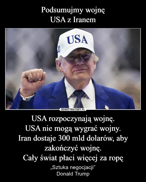 
    Podsumujmy wojnę USA z Iranem USA rozpoczynają wojnę. USA nie mogą wygrać wojny. Iran dostaje 300 mld dolarów, aby zakończyć wojnę. Cały świat płaci więcej za ropę