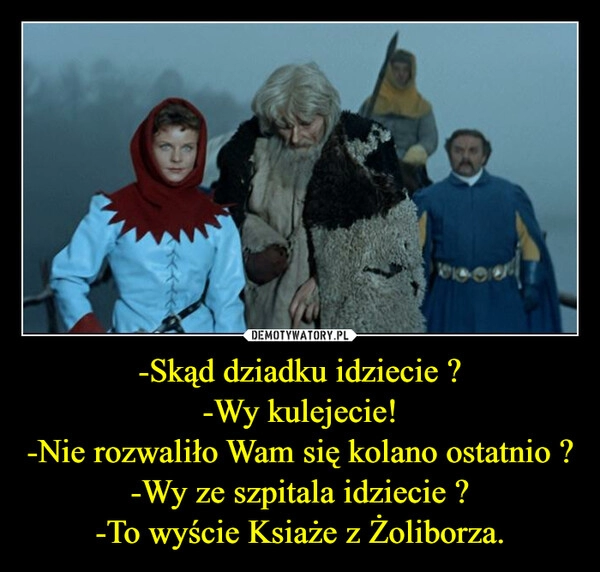 
    -Skąd dziadku idziecie ?
-Wy kulejecie!
-Nie rozwaliło Wam się kolano ostatnio ?
-Wy ze szpitala idziecie ?
-To wyście Ksiaże z Żoliborza. 