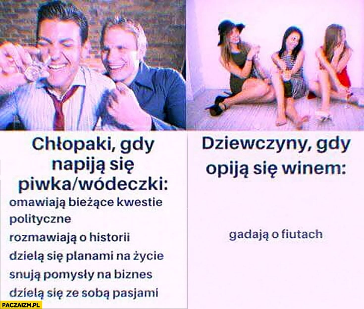 
    Chłopaki gdy napiją się piwa, wódeczki: rozmawiają o polityce, historii, biznesie. Dziewczyny gdy opija się: winem gadają o męskich częściach ciała porównanie