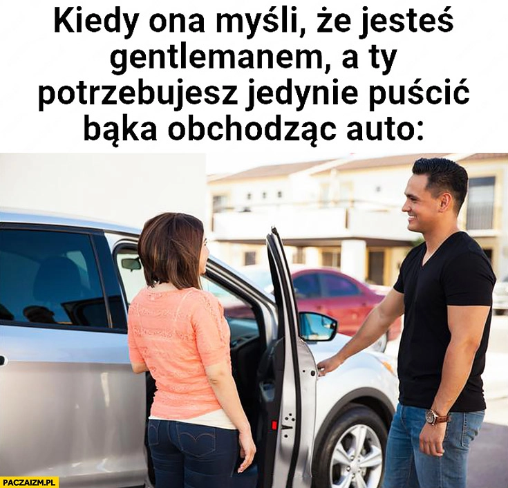 
    Kiedy ona myśli, że jesteś gentlemanem a Ty potrzebujesz jedynie puścić bąka obchodząc auto