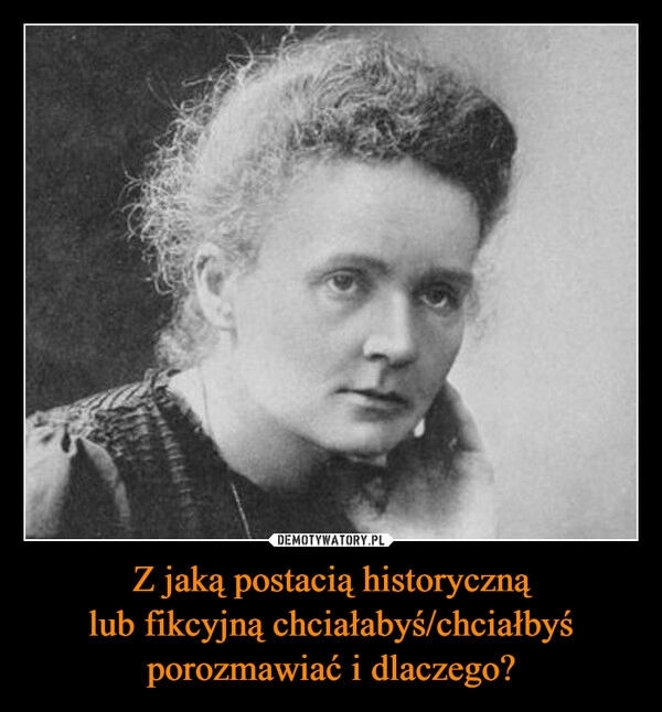 
    Z jaką postacią historyczną
lub fikcyjną chciałabyś/chciałbyś
porozmawiać i dlaczego?