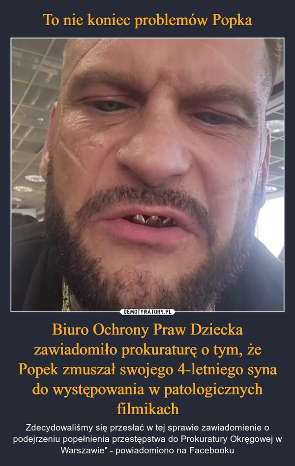 
    To nie koniec problemów Popka Biuro Ochrony Praw Dziecka zawiadomiło prokuraturę o tym, że Popek zmuszał swojego 4-letniego syna do występowania w patologicznych filmikach