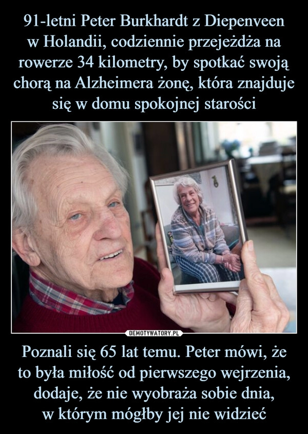 
    91-letni Peter Burkhardt z Diepenveen
w Holandii, codziennie przejeżdża na rowerze 34 kilometry, by spotkać swoją chorą na Alzheimera żonę, która znajduje się w domu spokojnej starości Poznali się 65 lat temu. Peter mówi, że to była miłość od pierwszego wejrzenia, dodaje, że nie wyobraża sobie dnia,
w którym mógłby jej nie widzieć