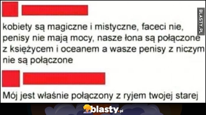 
    Kobiety są magiczne i mistyczne, faceci nie, mój jest właśnie połączony z ryjem twojej starej