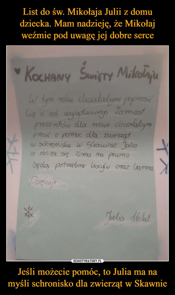 
    List do św. Mikołaja Julii z domu dziecka. Mam nadzieję, że Mikołaj weźmie pod uwagę jej dobre serce Jeśli możecie pomóc, to Julia ma na myśli schronisko dla zwierząt w Skawnie