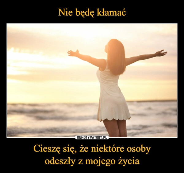 
    
Nie będę kłamać Cieszę się, że niektóre osoby
odeszły z mojego życia 