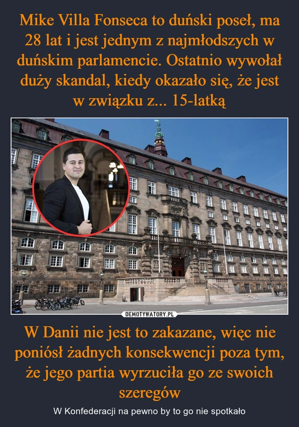 
    Mike Villa Fonseca to duński poseł, ma 28 lat i jest jednym z najmłodszych w duńskim parlamencie. Ostatnio wywołał duży skandal, kiedy okazało się, że jest w związku z... 15-latką W Danii nie jest to zakazane, więc nie poniósł żadnych konsekwencji poza tym, że jego partia wyrzuciła go ze swoich szeregów